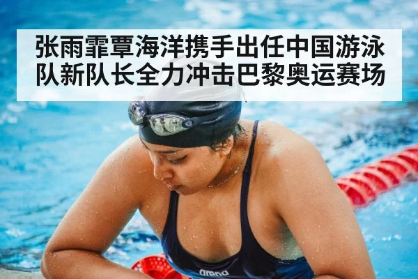 张雨霏覃海洋携手出任中国游泳队新队长全力冲击巴黎奥运赛场